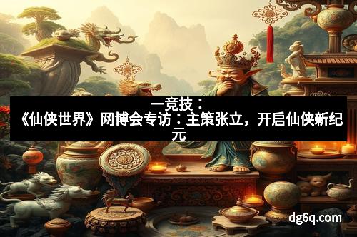 一竞技：《仙侠世界》网博会专访：主策张立，开启仙侠新纪元
